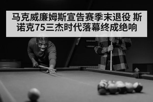 马克威廉姆斯宣告赛季末退役 斯诺克75三杰时代落幕终成绝响